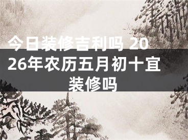 今日装修吉利吗 2026年农历五月初十宜装修吗