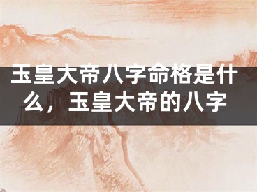玉皇大帝八字命格是什么，玉皇大帝的八字