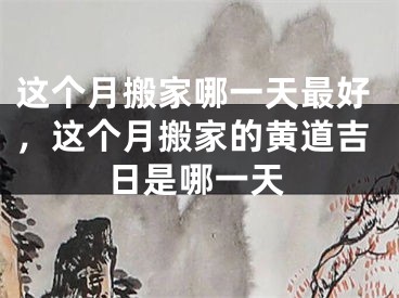 这个月搬家哪一天最好，这个月搬家的黄道吉日是哪一天
