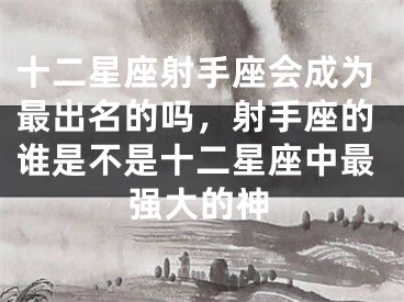 十二星座射手座会成为最出名的吗，射手座的谁是不是十二星座中最强大的神