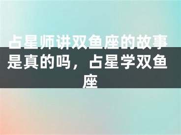 占星师讲双鱼座的故事是真的吗，占星学双鱼座
