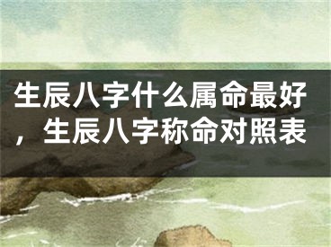 生辰八字什么属命最好，生辰八字称命对照表
