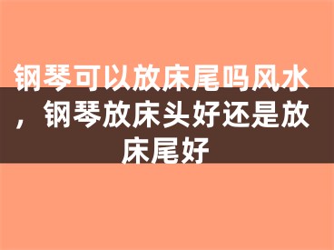 钢琴可以放床尾吗风水，钢琴放床头好还是放床尾好