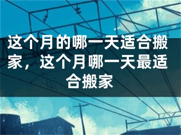 这个月的哪一天适合搬家，这个月哪一天最适合搬家