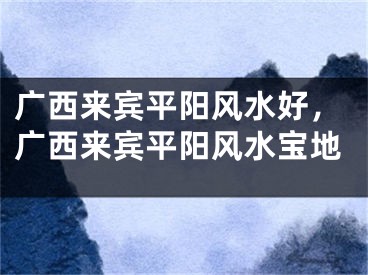广西来宾平阳风水好，广西来宾平阳风水宝地