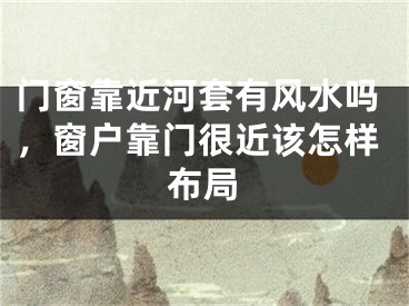 门窗靠近河套有风水吗，窗户靠门很近该怎样布局