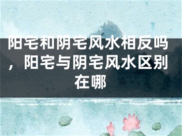 阳宅和阴宅风水相反吗，阳宅与阴宅风水区别在哪