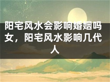 阳宅风水会影响婚姻吗女，阳宅风水影响几代人