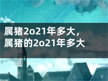属猪2o21年多大，属猪的2o21年多大