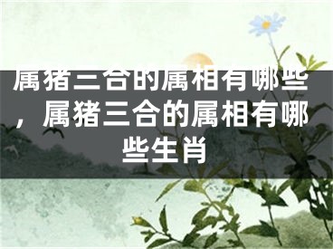 属猪三合的属相有哪些，属猪三合的属相有哪些生肖