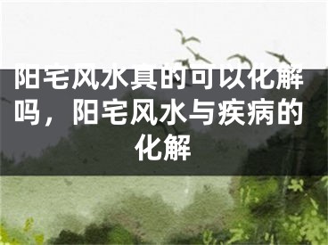 阳宅风水真的可以化解吗，阳宅风水与疾病的化解