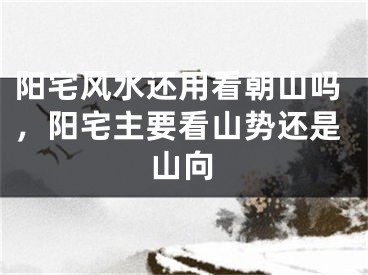 阳宅风水还用看朝山吗，阳宅主要看山势还是山向
