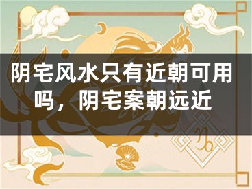 阴宅风水只有近朝可用吗，阴宅案朝远近