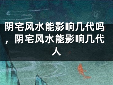 阴宅风水能影响几代吗，阴宅风水能影响几代人