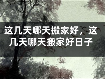 这几天哪天搬家好，这几天哪天搬家好日子