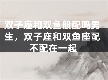 双子座和双鱼般配吗男生，双子座和双鱼座配不配在一起