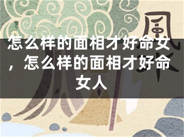 怎么样的面相才好命女,怎么样的面相才好命女人