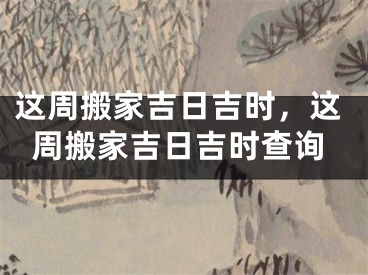 这周搬家吉日吉时,这周搬家吉日吉时查询