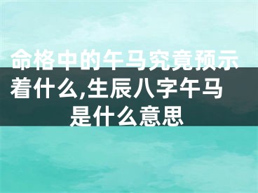 命格中的午马究竟预示着什么,生辰八字午马是什么意思