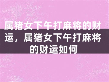 属猪女下午打麻将的财运,属猪女下午打麻将的财运如何