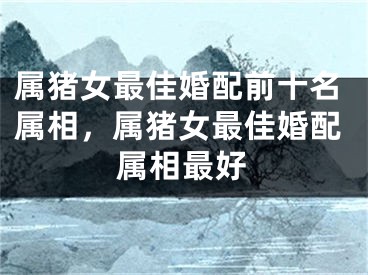 属猪女最佳婚配前十名属相，属猪女最佳婚配属相最好