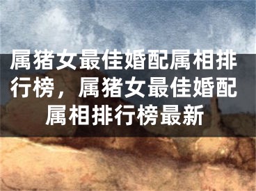 属猪女最佳婚配属相排行榜，属猪女最佳婚配属相排行榜最新