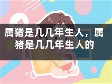属猪是几几年生人，属猪是几几年生人的