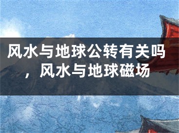 风水与地球公转有关吗，风水与地球磁场