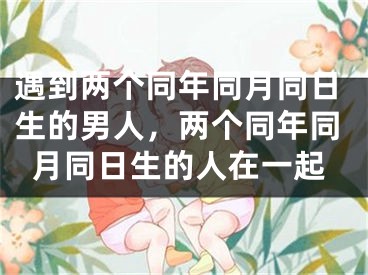 遇到两个同年同月同日生的男人，两个同年同月同日生的人在一起