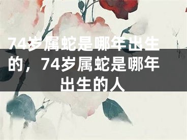74岁属蛇是哪年出生的,74岁属蛇是哪年出生的人