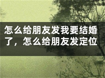 怎么给朋友发我要结婚了，怎么给朋友发定位