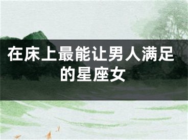 在床上最能让男人满足的星座女