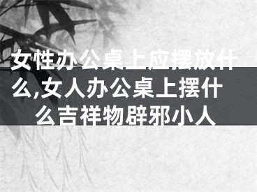 女性办公桌上应摆放什么,女人办公桌上摆什么吉祥物辟邪小人