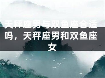 天秤座男与双鱼座合适吗，天秤座男和双鱼座女
