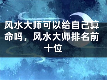 风水大师可以给自己算命吗，风水大师排名前十位