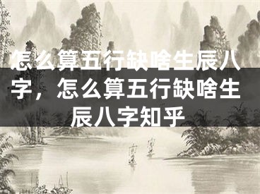 怎么算五行缺啥生辰八字，怎么算五行缺啥生辰八字知乎