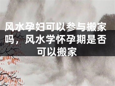 风水孕妇可以参与搬家吗，风水学怀孕期是否可以搬家