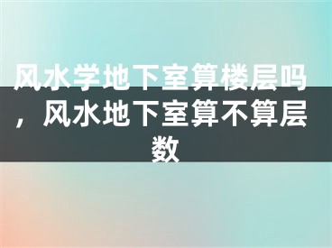 风水学地下室算楼层吗，风水地下室算不算层数