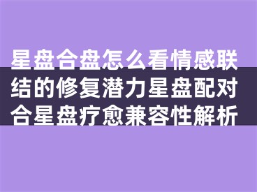 星盘合盘怎么看情感联结的修复潜力星盘配对合星盘疗愈兼容性解析