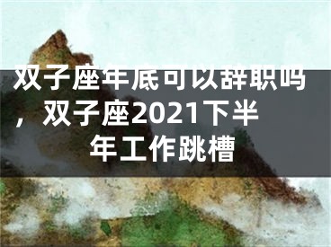 双子座年底可以辞职吗，双子座2021下半年工作跳槽