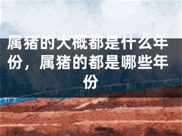 属猪的大概都是什么年份，属猪的都是哪些年份