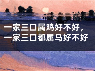 一家三口属鸡好不好，一家三口都属马好不好