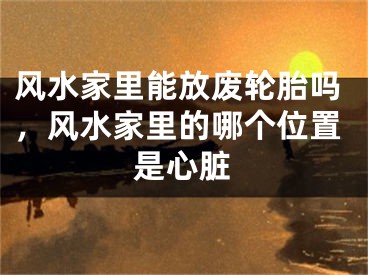 风水家里能放废轮胎吗，风水家里的哪个位置是心脏
