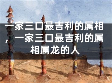 一家三口最吉利的属相，一家三口最吉利的属相属龙的人