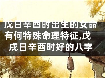 戊日辛酉时出生的女命有何特殊命理特征,戊戌日辛酉时好的八字