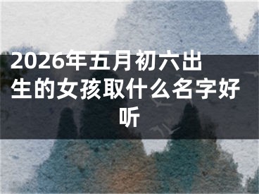 2026年五月初六出生的女孩取什么名字好听