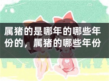 属猪的是哪年的哪些年份的，属猪的哪些年份