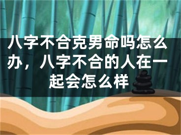 八字不合克男命吗怎么办，八字不合的人在一起会怎么样