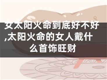 女太阳火命到底好不好,太阳火命的女人戴什么首饰旺财