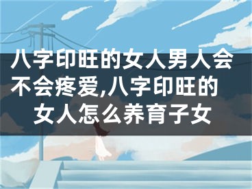 八字印旺的女人男人会不会疼爱,八字印旺的女人怎么养育子女